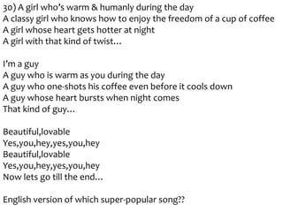 30) A girl who’s warm & humanly during the day
A classy girl who knows how to enjoy the freedom of a cup of coffee
A girl whose heart gets hotter at night
A girl with that kind of twist…
I’m a guy
A guy who is warm as you during the day
A guy who one-shots his coffee even before it cools down
A guy whose heart bursts when night comes
That kind of guy…
Beautiful,lovable
Yes,you,hey,yes,you,hey
Beautiful,lovable
Yes,you,hey,yes,you,hey
Now lets go till the end…
English version of which super-popular song??

 