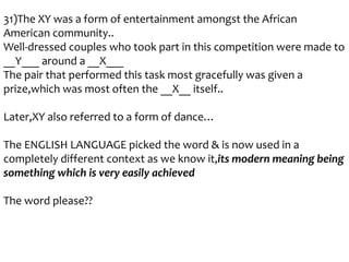 31)The XY was a form of entertainment amongst the African
American community..
Well-dressed couples who took part in this competition were made to
__Y___ around a __X___
The pair that performed this task most gracefully was given a
prize,which was most often the __X__ itself..
Later,XY also referred to a form of dance…

The ENGLISH LANGUAGE picked the word & is now used in a
completely different context as we know it,its modern meaning being
something which is very easily achieved
The word please??

 