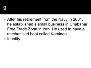  After his retirement from the Navy in 2001,
he established a small business in Chabahar
Free Trade Zone in Iran. He used to have a
mechanised boat called Kaminda.
 Identify.
 