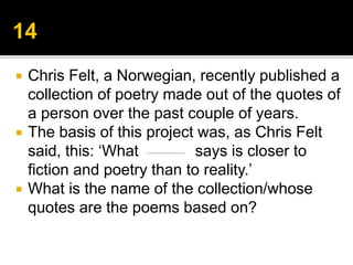  Chris Felt, a Norwegian, recently published a
collection of poetry made out of the quotes of
a person over the past couple of years.
 The basis of this project was, as Chris Felt
said, this: ‘What says is closer to
fiction and poetry than to reality.’
 What is the name of the collection/whose
quotes are the poems based on?
 