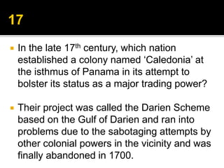  In the late 17th century, which nation
established a colony named ‘Caledonia’ at
the isthmus of Panama in its attempt to
bolster its status as a major trading power?
 Their project was called the Darien Scheme
based on the Gulf of Darien and ran into
problems due to the sabotaging attempts by
other colonial powers in the vicinity and was
finally abandoned in 1700.
 