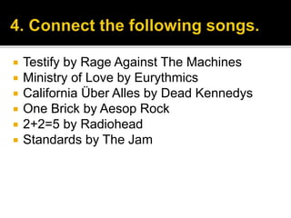  Testify by Rage Against The Machines
 Ministry of Love by Eurythmics
 California Über Alles by Dead Kennedys
 One Brick by Aesop Rock
 2+2=5 by Radiohead
 Standards by The Jam
 