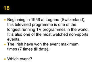  Beginning in 1956 at Lugano (Switzerland),
this televised programme is one of the
longest running TV programmes in the world.
It is also one of the most watched non-sports
events.
 The Irish have won the event maximum
times (7 times till date).
 Which event?
 