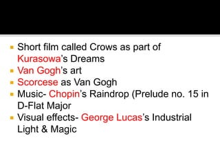  Short film called Crows as part of
Kurasowa’s Dreams
 Van Gogh’s art
 Scorcese as Van Gogh
 Music- Chopin’s Raindrop (Prelude no. 15 in
D-Flat Major
 Visual effects- George Lucas’s Industrial
Light & Magic
 
