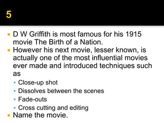  D W Griffith is most famous for his 1915
movie The Birth of a Nation.
 However his next movie, lesser known, is
actually one of the most influential movies
ever made and introduced techniques such
as
 Close-up shot
 Dissolves between the scenes
 Fade-outs
 Cross cutting and editing
 Name the movie.
 