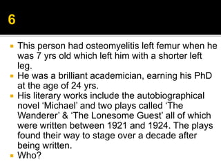  This person had osteomyelitis left femur when he
was 7 yrs old which left him with a shorter left
leg.
 He was a brilliant academician, earning his PhD
at the age of 24 yrs.
 His literary works include the autobiographical
novel ‘Michael’ and two plays called ‘The
Wanderer’ & ‘The Lonesome Guest’ all of which
were written between 1921 and 1924. The plays
found their way to stage over a decade after
being written.
 Who?
 