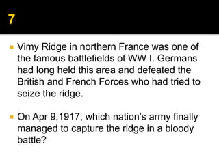  Vimy Ridge in northern France was one of
the famous battlefields of WW I. Germans
had long held this area and defeated the
British and French Forces who had tried to
seize the ridge.
 On Apr 9,1917, which nation’s army finally
managed to capture the ridge in a bloody
battle?
 