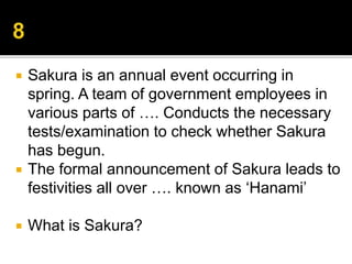  Sakura is an annual event occurring in
spring. A team of government employees in
various parts of …. Conducts the necessary
tests/examination to check whether Sakura
has begun.
 The formal announcement of Sakura leads to
festivities all over …. known as ‘Hanami’
 What is Sakura?
 