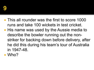  This all rounder was the first to score 1000
runs and take 100 wickets in test cricket.
 His name was used by the Aussie media to
describe the bowler running out the non-
striker for backing down before delivery, after
he did this during his team’s tour of Australia
in 1947-48.
 Who?
 