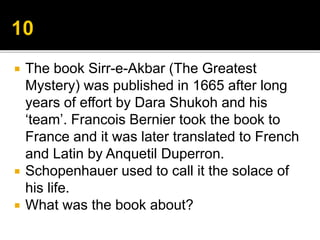  The book Sirr-e-Akbar (The Greatest
Mystery) was published in 1665 after long
years of effort by Dara Shukoh and his
‘team’. Francois Bernier took the book to
France and it was later translated to French
and Latin by Anquetil Duperron.
 Schopenhauer used to call it the solace of
his life.
 What was the book about?
 