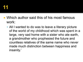  Which author said this of his most famous
work:
 All I wanted to do was to leave a literary picture
of the world of my childhood which was spent in a
large, very sad home with a sister who ate earth,
a grandmother who prophesied the future and
countless relatives of the same name who never
made much distinction between happiness and
insanity.’
 