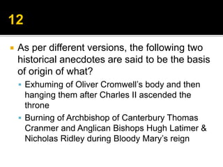  As per different versions, the following two
historical anecdotes are said to be the basis
of origin of what?
 Exhuming of Oliver Cromwell’s body and then
hanging them after Charles II ascended the
throne
 Burning of Archbishop of Canterbury Thomas
Cranmer and Anglican Bishops Hugh Latimer &
Nicholas Ridley during Bloody Mary’s reign
 