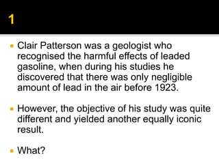  Clair Patterson was a geologist who
recognised the harmful effects of leaded
gasoline, when during his studies he
discovered that there was only negligible
amount of lead in the air before 1923.
 However, the objective of his study was quite
different and yielded another equally iconic
result.
 What?
 
