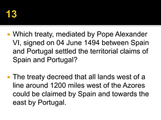  Which treaty, mediated by Pope Alexander
VI, signed on 04 June 1494 between Spain
and Portugal settled the territorial claims of
Spain and Portugal?
 The treaty decreed that all lands west of a
line around 1200 miles west of the Azores
could be claimed by Spain and towards the
east by Portugal.
 
