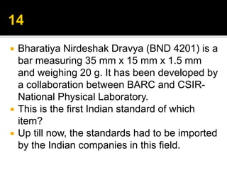  Bharatiya Nirdeshak Dravya (BND 4201) is a
bar measuring 35 mm x 15 mm x 1.5 mm
and weighing 20 g. It has been developed by
a collaboration between BARC and CSIR-
National Physical Laboratory.
 This is the first Indian standard of which
item?
 Up till now, the standards had to be imported
by the Indian companies in this field.
 