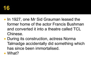  In 1927, one Mr Sid Grauman leased the
former home of the actor Francis Bushman
and converted it into a theatre called TCL
Chinese.
 During its construction, actress Norma
Talmadge accidentally did something which
has since been immortalised.
 What?
 