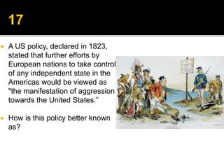  A US policy, declared in 1823,
stated that further efforts by
European nations to take control
of any independent state in the
Americas would be viewed as
"the manifestation of aggression
towards the United States.”
 How is this policy better known
as?
 