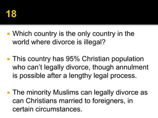  Which country is the only country in the
world where divorce is illegal?
 This country has 95% Christian population
who can’t legally divorce, though annulment
is possible after a lengthy legal process.
 The minority Muslims can legally divorce as
can Christians married to foreigners, in
certain circumstances.
 