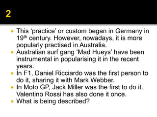  This ‘practice’ or custom began in Germany in
19th century. However, nowadays, it is more
popularly practised in Australia.
 Australian surf gang ‘Mad Hueys’ have been
instrumental in popularising it in the recent
years.
 In F1, Daniel Ricciardo was the first person to
do it, sharing it with Mark Webber.
 In Moto GP, Jack Miller was the first to do it.
Valentino Rossi has also done it once.
 What is being described?
 
