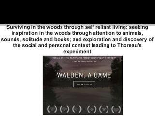 Surviving in the woods through self reliant living; seeking
inspiration in the woods through attention to animals,
sounds, solitude and books; and exploration and discovery of
the social and personal context leading to Thoreau's
experiment
 