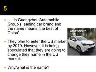  …. is Guangzhou Automobile
Group’s leading car brand and
the name means ‘the best of
China’.
 They plan to enter the US market
by 2019. However, it is being
speculated that they are going to
change their name in the US
market.
 Why/what is the name?
 