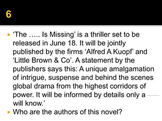  ‘The ….. Is Missing’ is a thriller set to be
released in June 18. It will be jointly
published by the firms ‘Alfred A Kuopf’ and
‘Little Brown & Co’. A statement by the
publishers says this: A unique amalgamation
of intrigue, suspense and behind the scenes
global drama from the highest corridors of
power. It will be informed by details only a
will know.’
 Who are the authors of this novel?
 