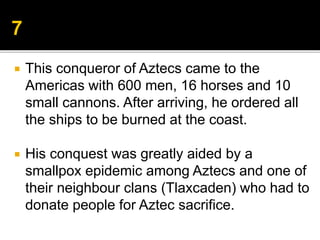  This conqueror of Aztecs came to the
Americas with 600 men, 16 horses and 10
small cannons. After arriving, he ordered all
the ships to be burned at the coast.
 His conquest was greatly aided by a
smallpox epidemic among Aztecs and one of
their neighbour clans (Tlaxcaden) who had to
donate people for Aztec sacrifice.
 