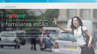 08

Soluções

safeway
Sinta-se seguro sabendo onde seus

familiares estão
Acione o botão de pânico em casos de emergência.
Controle o trajeto dos funcionários de sua empresa.
Um software atualizado constantemente,
proporcionando mais conforto e menos tempo em
suas rotas.

 