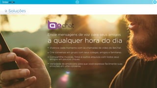 09

Soluções

Envie mensagens de voz para seus amigos

a qualquer hora do dia
Vivencie cada momento com as chamadas de vídeo do BeChat.
Crie conversas em grupo com seus colegas, amigos e familiares.
Compartilhe músicas, fotos e outros arquivos com todos seus
amigos em poucos cliques.
Variedade de emoticons para que você expresse facilmente suas
emoções em uma conversa.

 