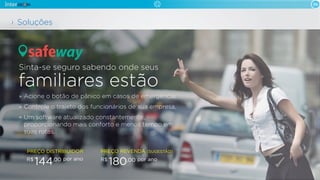 06
Acione o botão de pânico em casos de emergência.
Controle o trajeto dos funcionários de sua empresa.
Um software atualizado constantemente,
proporcionando mais conforto e menos tempo em
suas rotas.
Sinta-se seguro sabendo onde seus
familiares estão
Soluções
safeway
PREÇO DISTRIBUIDOR
por anoR$
144,00
PREÇO REVENDA (SUGESTÃO)
por anoR$
180,00
 