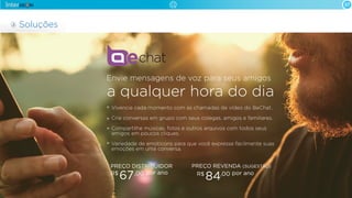 Vivencie cada momento com as chamadas de vídeo do BeChat.
Crie conversas em grupo com seus colegas, amigos e familiares.
Compartilhe músicas, fotos e outros arquivos com todos seus
amigos em poucos cliques.
Variedade de emoticons para que você expresse facilmente suas
emoções em uma conversa.
Envie mensagens de voz para seus amigos
a qualquer hora do dia
07
Soluções
PREÇO DISTRIBUIDOR
por anoR$
67,00
PREÇO REVENDA (SUGESTÃO)
por anoR$
84,00
 