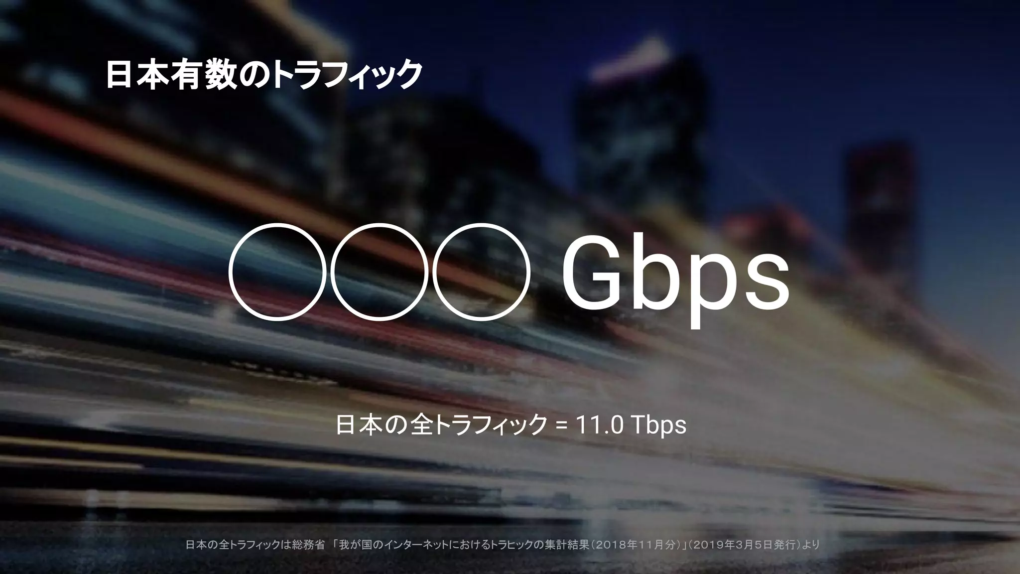◯◯◯ Gbps
日本の全トラフィック = 11.0 Tbps
日本有数のトラフィック
日本の全トラフィックは総務省 「我が国のインターネットにおけるトラヒックの集計結果（２０１８年１１月分）」（２０１９年３月５日発行）より
 