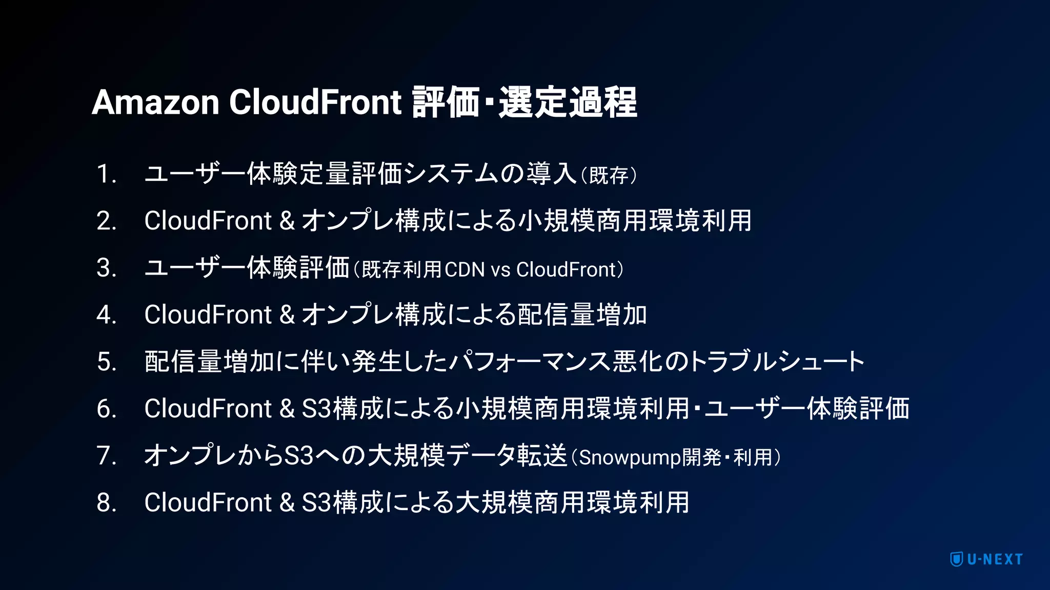 1. ユーザー体験定量評価システムの導入（既存）
2. CloudFront & オンプレ構成による小規模商用環境利用
3. ユーザー体験評価（既存利用CDN vs CloudFront）
4. CloudFront & オンプレ構成による配信量増加
5. 配信量増加に伴い発生したパフォーマンス悪化のトラブルシュート
6. CloudFront & S3構成による小規模商用環境利用・ユーザー体験評価
7. オンプレからS3への大規模データ転送（Snowpump開発・利用）
8. CloudFront & S3構成による大規模商用環境利用
Amazon CloudFront 評価・選定過程
 