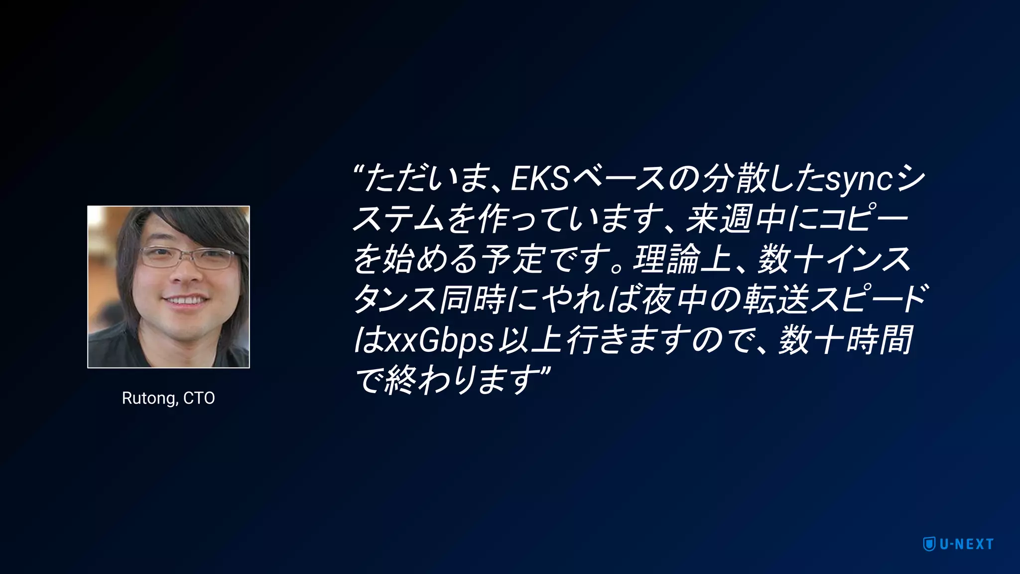 “ただいま、EKSベースの分散したsyncシ
ステムを作っています、来週中にコピー
を始める予定です。理論上、数十インス
タンス同時にやれば夜中の転送スピード
はxxGbps以上行きますので、数十時間
で終わります”Rutong, CTO
 