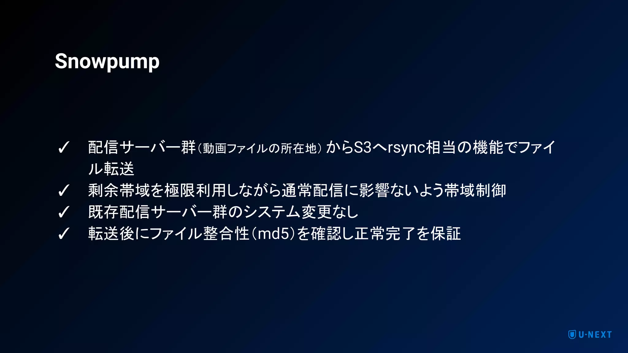 ✓ 配信サーバー群（動画ファイルの所在地） からS3へrsync相当の機能でファイ
ル転送
✓ 剩余帯域を極限利用しながら通常配信に影響ないよう帯域制御
✓ 既存配信サーバー群のシステム変更なし
✓ 転送後にファイル整合性（md5）を確認し正常完了を保証
Snowpump
 