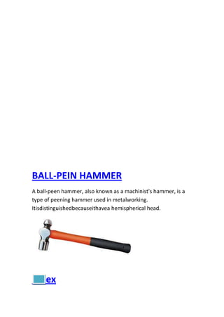 BALL-PEIN HAMMER
A ball-peen hammer, also known as a machinist's hammer, is a
type of peening hammer used in metalworking.
Itisdistinguishedbecauseithavea hemispherical head.

index

 