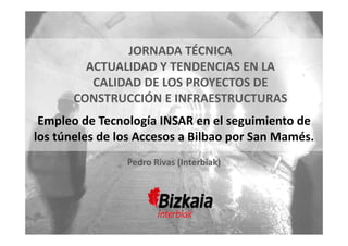 Bilbao, 26 de Octubre de 2017
ACTUALIAD Y TENDENCIAS EN LA CALIDAD DE LOS PROYECTOS DE CONSTRUCCIÓN
JORNADA TÉCNICA  
ACTUALIDAD Y TENDENCIAS EN LA 
CALIDAD DE LOS PROYECTOS DE 
CONSTRUCCIÓN E INFRAESTRUCTURAS
Empleo de Tecnología INSAR en el seguimiento de 
los túneles de los Accesos a Bilbao por San Mamés.
Pedro Rivas (Interbiak)
 