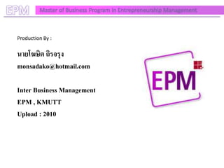EPM       Master of Business Program in Entrepreneurship Management



 Production By :

 นายโฆษิต ถิรจรุง
 monsadako@hotmail.com

 Inter Business Management
 EPM , KMUTT
 Upload : 2010
 