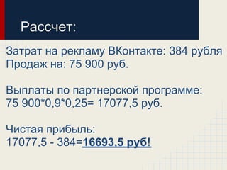 Рассчет:
Затрат на рекламу ВКонтакте: 384 рубля
Продаж на: 75 900 руб.

Выплаты по партнерской программе:
75 900*0,9*0,25= 17077,5 руб.

Чистая прибыль:
17077,5 - 384=16693,5 руб!
 