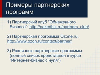 Примеры партнерских
программ
1) Партнерский клуб "Обнаженного
 Бизнеса": http://nakedbiz.ru/partners_club/

2) Партнерская программа Ozone.ru:
http://www.ozon.ru/context/partner/

3) Различные партнерские программы
 (полный список представлен в курсе
 "Интернет-бизнес с нуля")
 