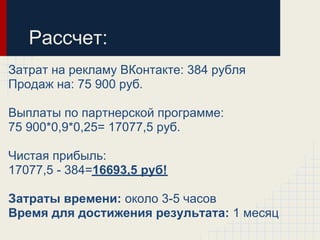 Рассчет:
Затрат на рекламу ВКонтакте: 384 рубля
Продаж на: 75 900 руб.

Выплаты по партнерской программе:
75 900*0,9*0,25= 17077,5 руб.

Чистая прибыль:
17077,5 - 384=16693,5 руб!

Затраты времени: около 3-5 часов
Время для достижения результата: 1 месяц
 