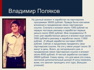 Владимир Поляков
       На данный момент я заработал на партнерских
         программах 36000 рублей. Правда были кое-какие
         вложения в продвижении своих партнерских
         ссылок. Сначала я вложил около 1000 рублей на
         первую тестовую рекламу и заработал первые
         деньги около 9500 рублей. Мне понравилось! Я
         снял уже заработанные деньги и вложил еще около
         3000 рублей в рекламу и заработал около 11000
         рублей. И общий заработок составил 20500
         рублей. Сейчас я продолжаю продвигать свои
         партнерские ссылки. На это у меня уходит около 30
         минут в день. Всего, до сегодняшнего дня, в
         продвижение своих партнерских ссылок я вложил
         около 8000 рублей. И чистый заработок составил
         28000 рублей. Скажу сразу, что для меня это очень
         неплохой дополнительный доход!) И хочу пожелать
         всем, кто захочет проходить этот курс, больших
         успехов!)
 