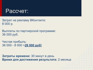 Рассчет:
Затрат на рекламу ВКонтакте:
8 000 р.

Выплаты по партнерской программе:
36 000 руб.

Чистая прибыль:
36 000 - 8 000 =28 000 руб!


Затраты времени: 30 минут в день
Время для достижения результата: 2 месяца
 
