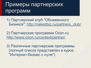 Примеры партнерских
программ
1) Партнерский клуб "Обнаженного
 Бизнеса": http://nakedbiz.ru/partners_club/

2) Партнерская программа Ozon.ru:
http://www.ozon.ru/context/partner/

3) Различные партнерские программы
 (полный список представлен в курсе
 "Интернет-бизнес с нуля")
 