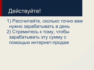 Действуйте!
1) Рассчитайте, сколько точно вам
 нужно зарабатывать в день
2) Стремитесь к тому, чтобы
 зарабатывать эту сумму с
 помощью интернет-продаж
 
