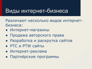 Виды интернет-бизнеса
Различают несколько видов интернет-
бизнеса:
● Интернет-магазины
● Продажа авторского права
● Разработка и раскрутка сайтов
● PTC и PTW сайты
● Интернет-реклама
● Партнёрские программы
 