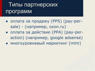 Типы партнерских
программ
● оплата за продажу (PPS) (pay-per-
  sale) - (например, ozon.ru)
● оплата за действие (PPA) (pay-per-
  action) (например, google adsense)
● многоуровневый маркетинг (mlm)
 