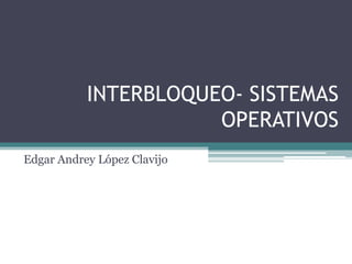 INTERBLOQUEO- SISTEMAS
OPERATIVOS
Edgar Andrey López Clavijo

 