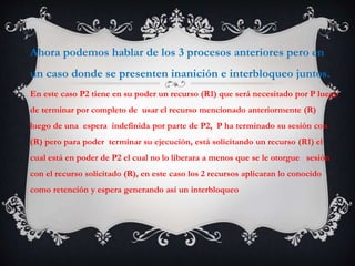 Ahora podemos hablar de los 3 procesos anteriores pero en
un caso donde se presenten inanición e interbloqueo juntos.
En este caso P2 tiene en su poder un recurso (R1) que será necesitado por P luego
de terminar por completo de usar el recurso mencionado anteriormente (R)
luego de una espera indefinida por parte de P2, P ha terminado su sesión con
(R) pero para poder terminar su ejecución, está solicitando un recurso (R1) el
cual está en poder de P2 el cual no lo liberara a menos que se le otorgue sesión
con el recurso solicitado (R), en este caso los 2 recursos aplicaran lo conocido
como retención y espera generando así un interbloqueo
 
