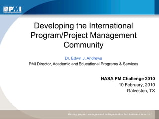Developing the International
Program/Project Management
        Community
            PMI and the Global AEPS Initiative
                   Dr. Edwin J. Andrews
PMI Director, Academic and Educational Programs & Services


                                      NASA PM Challenge 2010
                                            10 February, 2010
                                                Galveston, TX
 